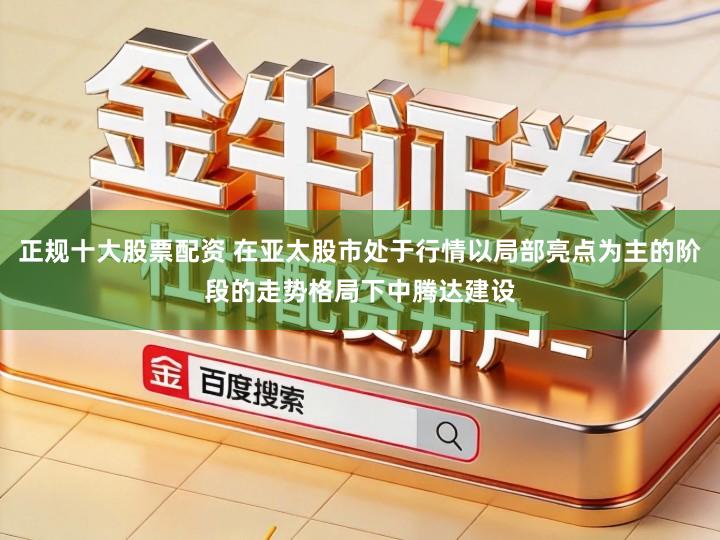 正规十大股票配资 在亚太股市处于行情以局部亮点为主的阶段的走势格局下中腾达建设