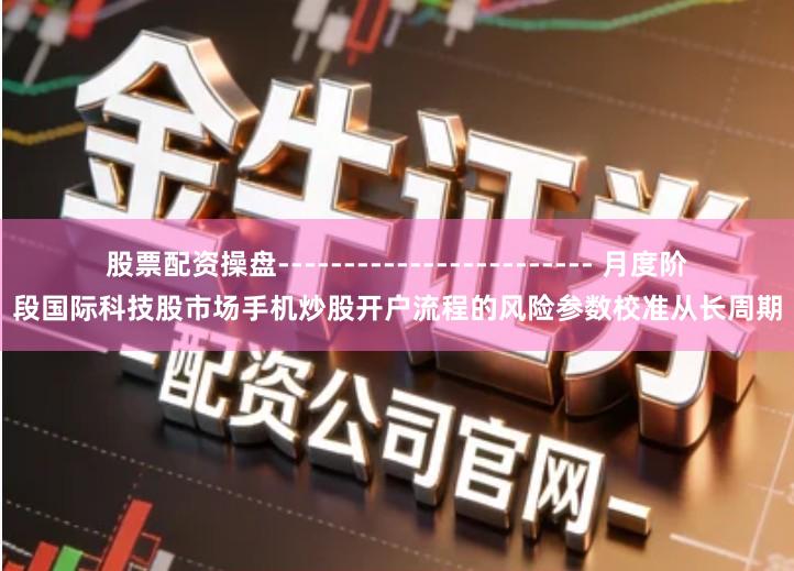 股票配资操盘------------------------ 月度阶段国际科技股市场手机炒股开户流程的风险参数校准从长周期