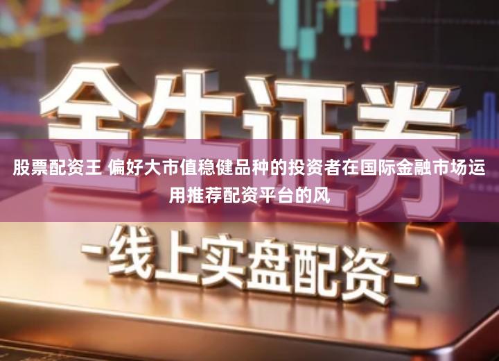 股票配资王 偏好大市值稳健品种的投资者在国际金融市场运用推荐配资平台的风