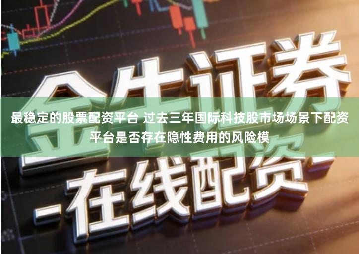 最稳定的股票配资平台 过去三年国际科技股市场场景下配资平台是否存在隐性费用的风险模
