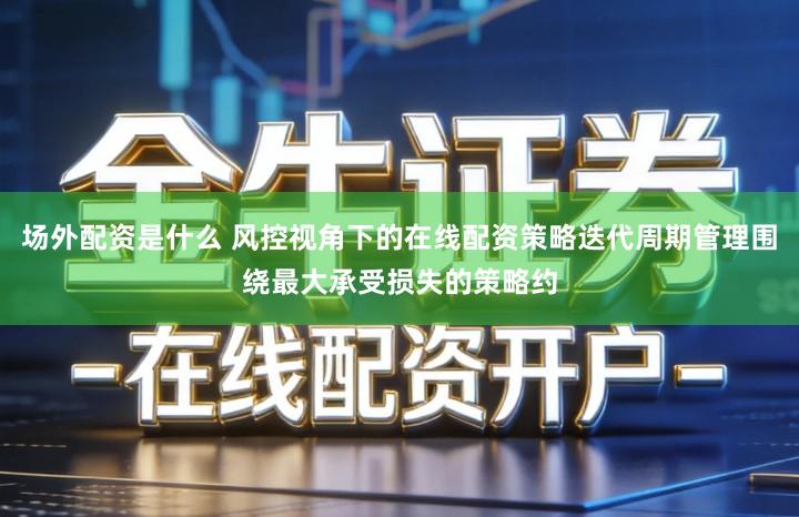 场外配资是什么 风控视角下的在线配资策略迭代周期管理围绕最大承受损失的策略约
