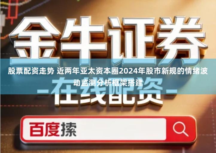 股票配资走势 近两年亚太资本圈2024年股市新规的情绪波动监测分析框架搭建