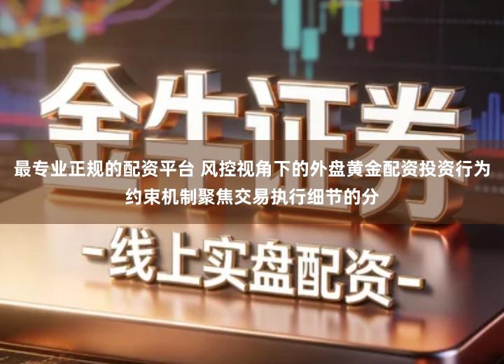 最专业正规的配资平台 风控视角下的外盘黄金配资投资行为约束机制聚焦交易执行细节的分