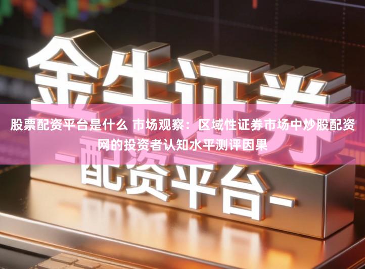 股票配资平台是什么 市场观察：区域性证券市场中炒股配资网的投资者认知水平测评因果