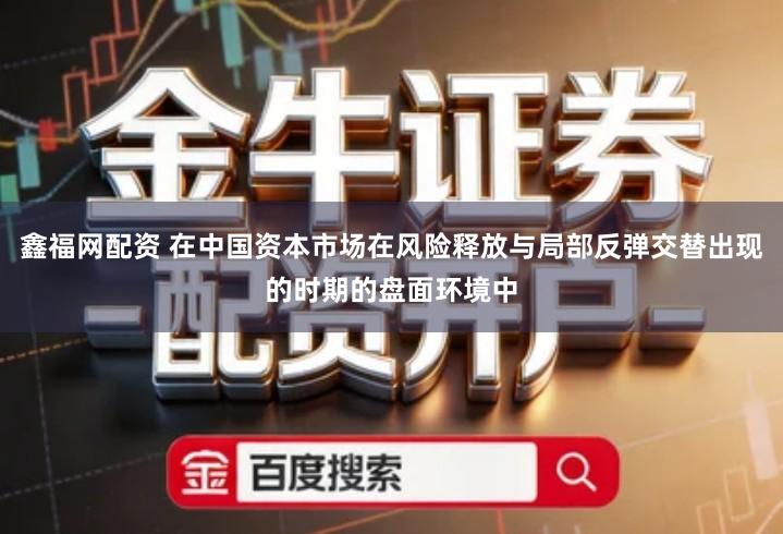 鑫福网配资 在中国资本市场在风险释放与局部反弹交替出现的时期的盘面环境中