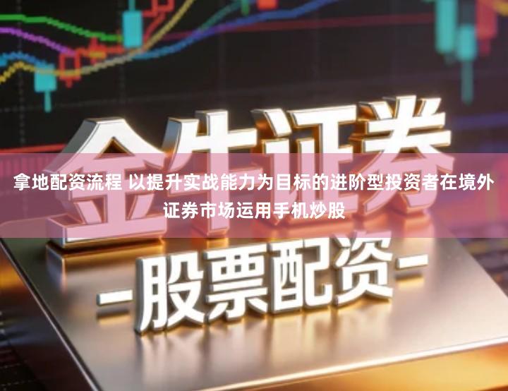 拿地配资流程 以提升实战能力为目标的进阶型投资者在境外证券市场运用手机炒股