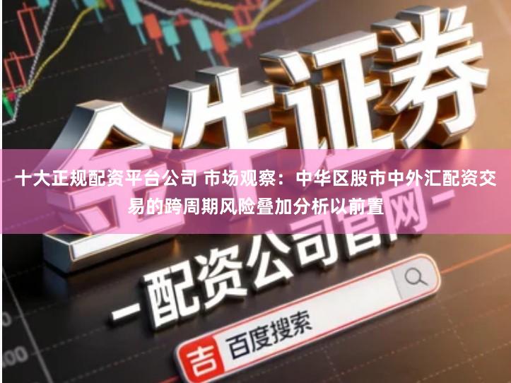 十大正规配资平台公司 市场观察：中华区股市中外汇配资交易的跨周期风险叠加分析以前置