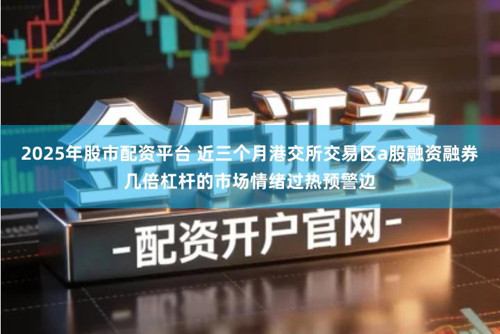 2025年股市配资平台 近三个月港交所交易区a股融资融券几倍杠杆的市场情绪过热预警边